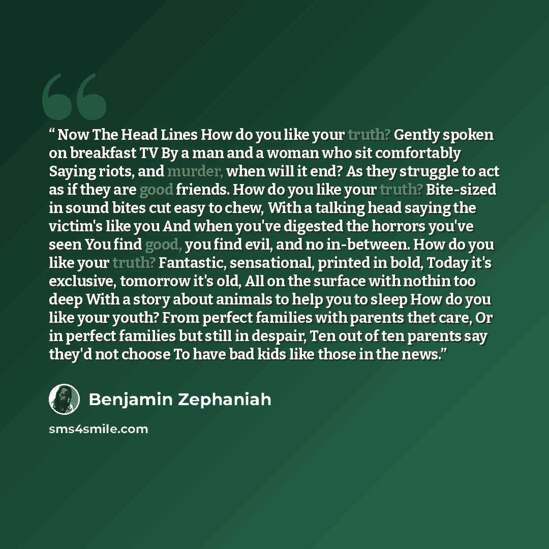 “Now The Head Lines How do you like your truth? Gently spoken on breakfast TV By a man and a woman who sit comfortably Saying riots, and murder, when will it end? As they struggle to act as if they are good friends. How do you like your truth? Bite-sized in sound bites cut easy to chew, With a…” quote by Benjamin Zephaniah