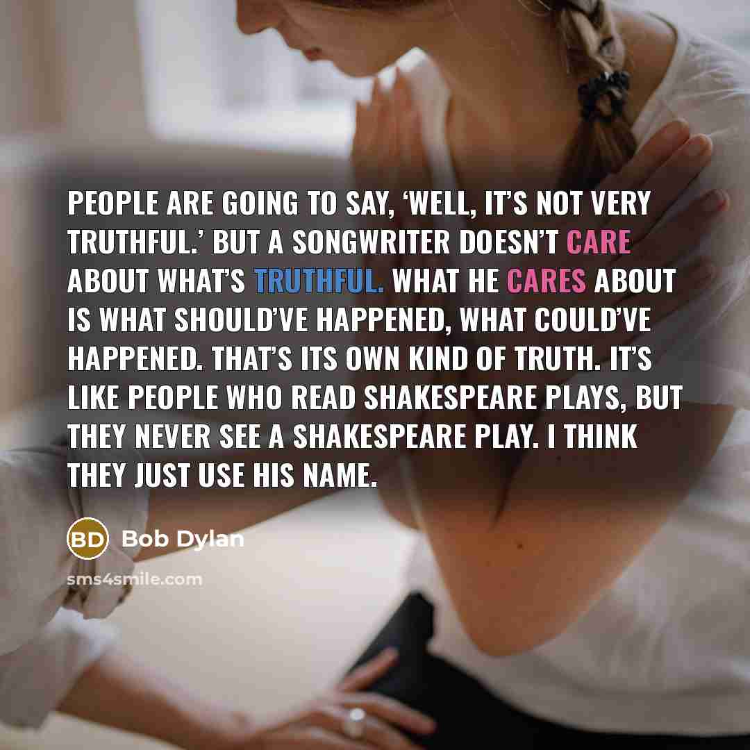 “People are going to say, ‘Well, it’s not very truthful.’ But a songwriter doesn’t care about what’s truthful. What he cares about is what should’ve happened, what could’ve happened. That’s its own kind of truth. It’s like people who read Shakespeare plays, but they never see a Shakespeare play. I…” quote by Bob Dylan