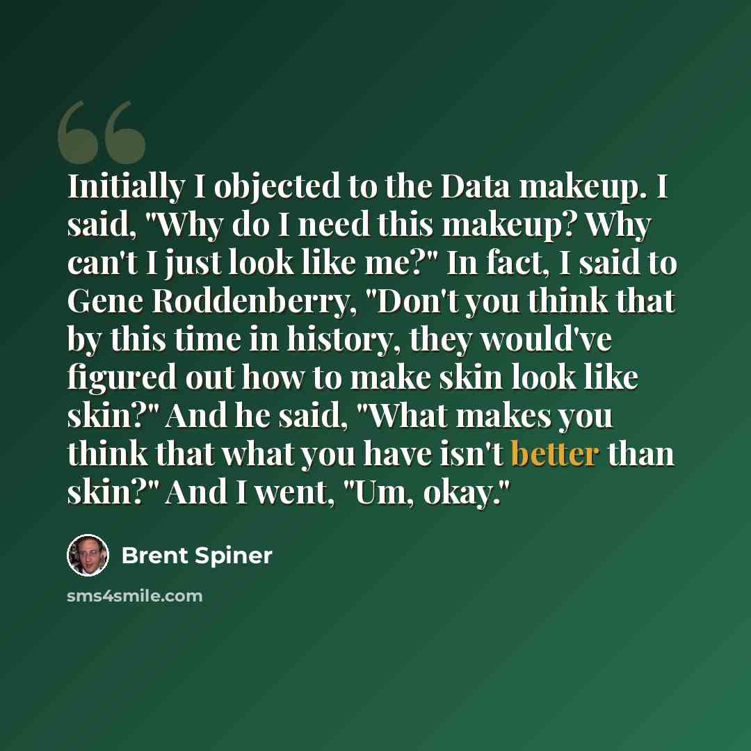 “Initially I objected to the Data makeup. I said, "Why do I need this makeup? Why can't I just look like me?" In fact, I said to Gene Roddenberry, "Don't you think that by this time in history, they would've figured out how to make skin look like skin?" And he said, "What makes you think that what…” quote by Brent Spiner