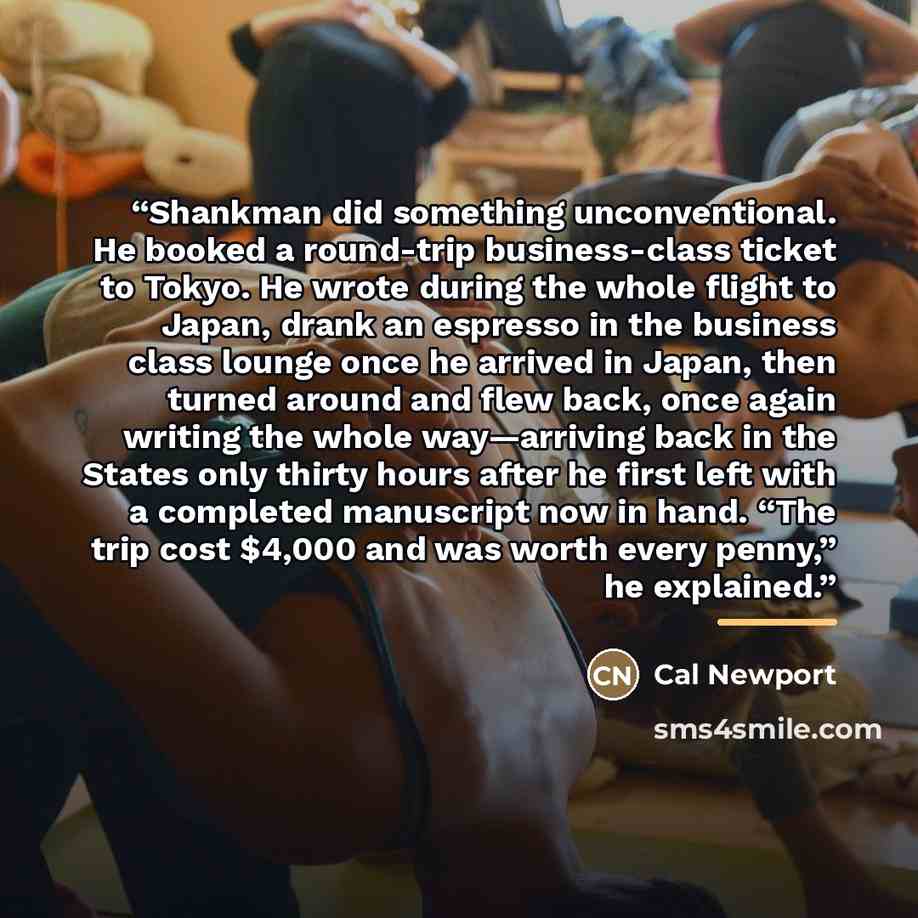 “Shankman did something unconventional. He booked a round-trip business-class ticket to Tokyo. He wrote during the whole flight to Japan, drank an espresso in the business class lounge once he arrived in Japan, then turned around and flew back, once again writing the whole way—arriving back in the…” quote by Cal Newport