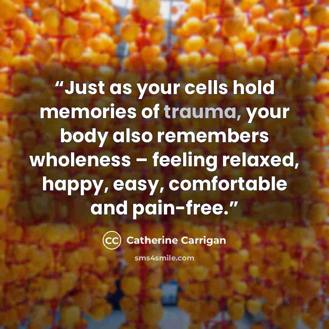 “Just as your cells hold memories of trauma, your body also remembers wholeness – feeling relaxed, happy, easy, comfortable and pain-free.” quote by Catherine Carrigan