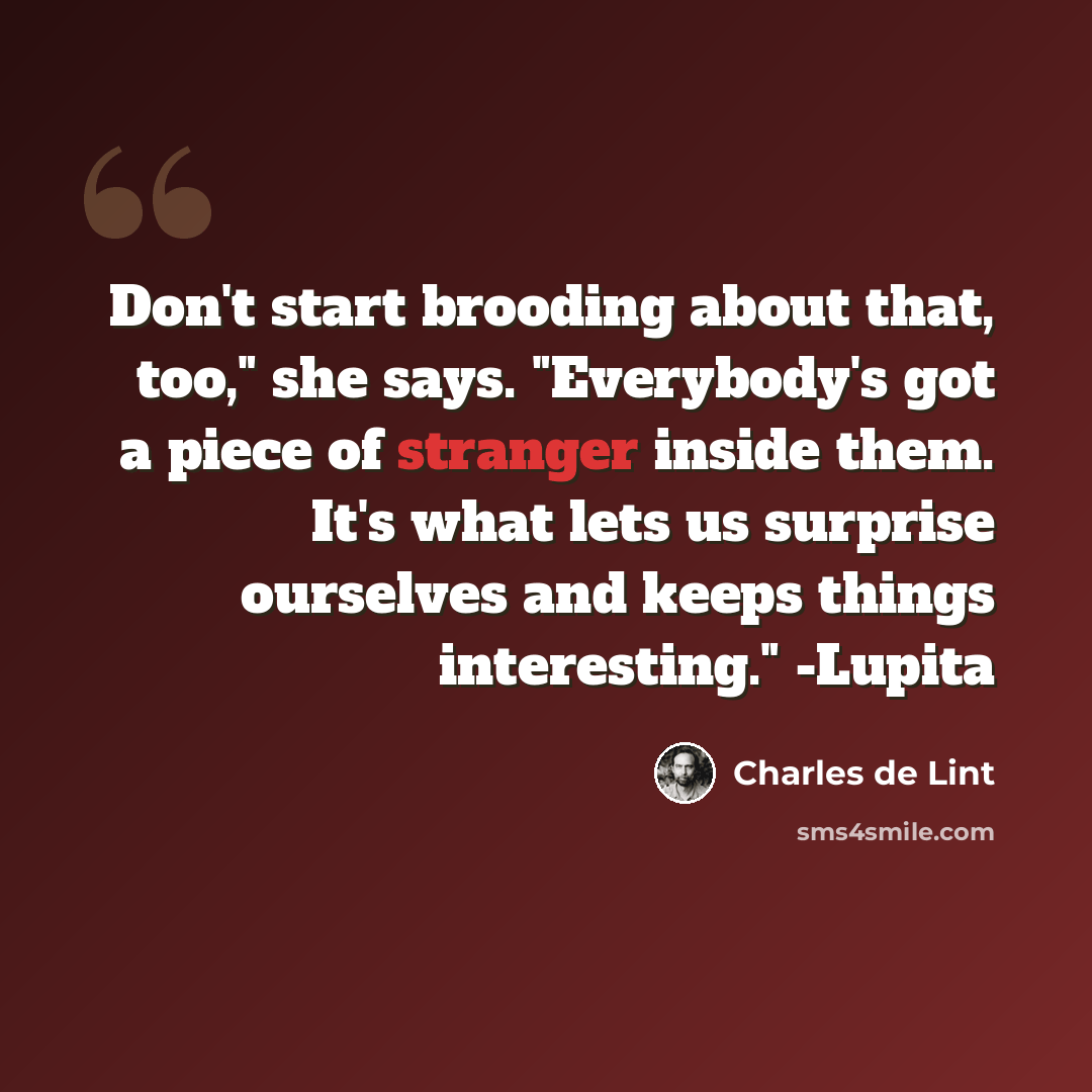 “Don't start brooding about that, too," she says. "Everybody's got a piece of stranger inside them. It's what lets us surprise ourselves and keeps things interesting." -Lupita” quote by Charles de Lint