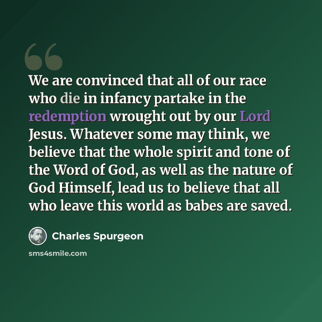 “We are convinced that all of our race who die in infancy partake in the redemption wrought out by our Lord Jesus. Whatever some may think, we believe that the whole spirit and tone of the Word of God, as well as the nature of God Himself, lead us to believe that all who leave this world as babes…” quote by Charles Spurgeon