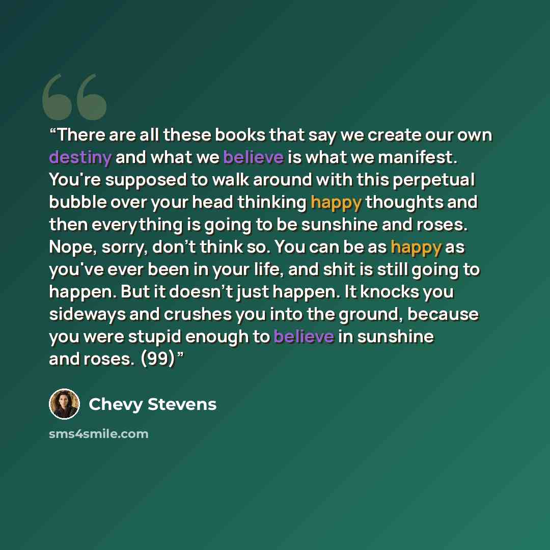 “There are all these books that say we create our own destiny and what we believe is what we manifest. You're supposed to walk around with this perpetual bubble over your head thinking happy thoughts and then everything is going to be sunshine and roses. Nope, sorry, don't think so. You can be as…” quote by Chevy Stevens