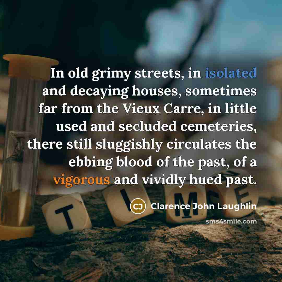 “In old grimy streets, in isolated and decaying houses, sometimes far from the Vieux Carre, in little used and secluded cemeteries, there still sluggishly circulates the ebbing blood of the past, of a vigorous and vividly hued past.” quote by Clarence John Laughlin