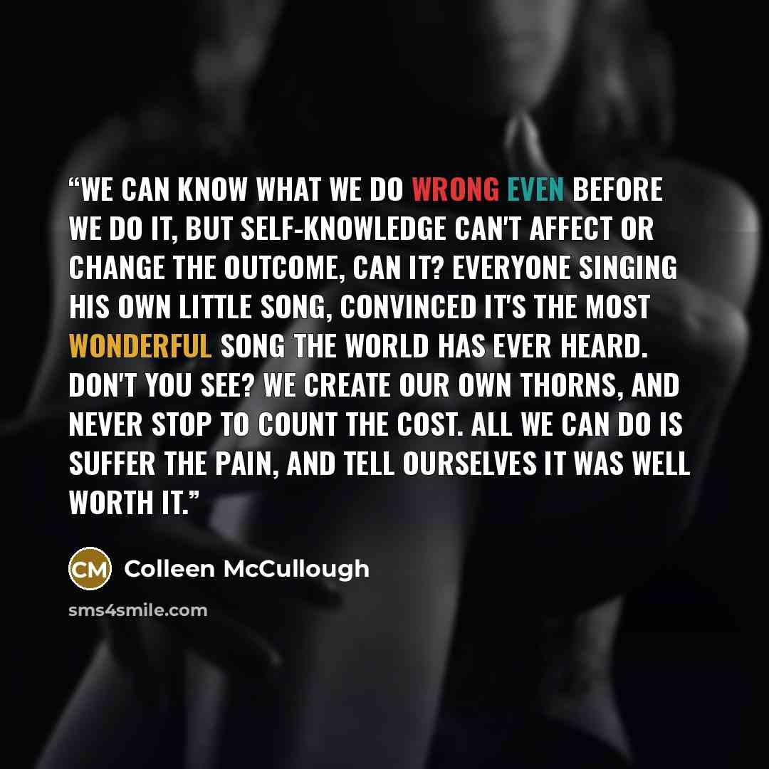 “We can know what we do wrong even before we do it, but self-knowledge can't affect or change the outcome, can it? Everyone singing his own little song, convinced it's the most wonderful song the world has ever heard. Don't you see? We create our own thorns, and never stop to count the cost. All we…” quote by Colleen McCullough