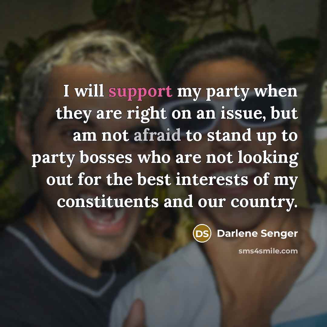“I will support my party when they are right on an issue, but am not afraid to stand up to party bosses who are not looking out for the best interests of my constituents and our country.” quote by Darlene Senger