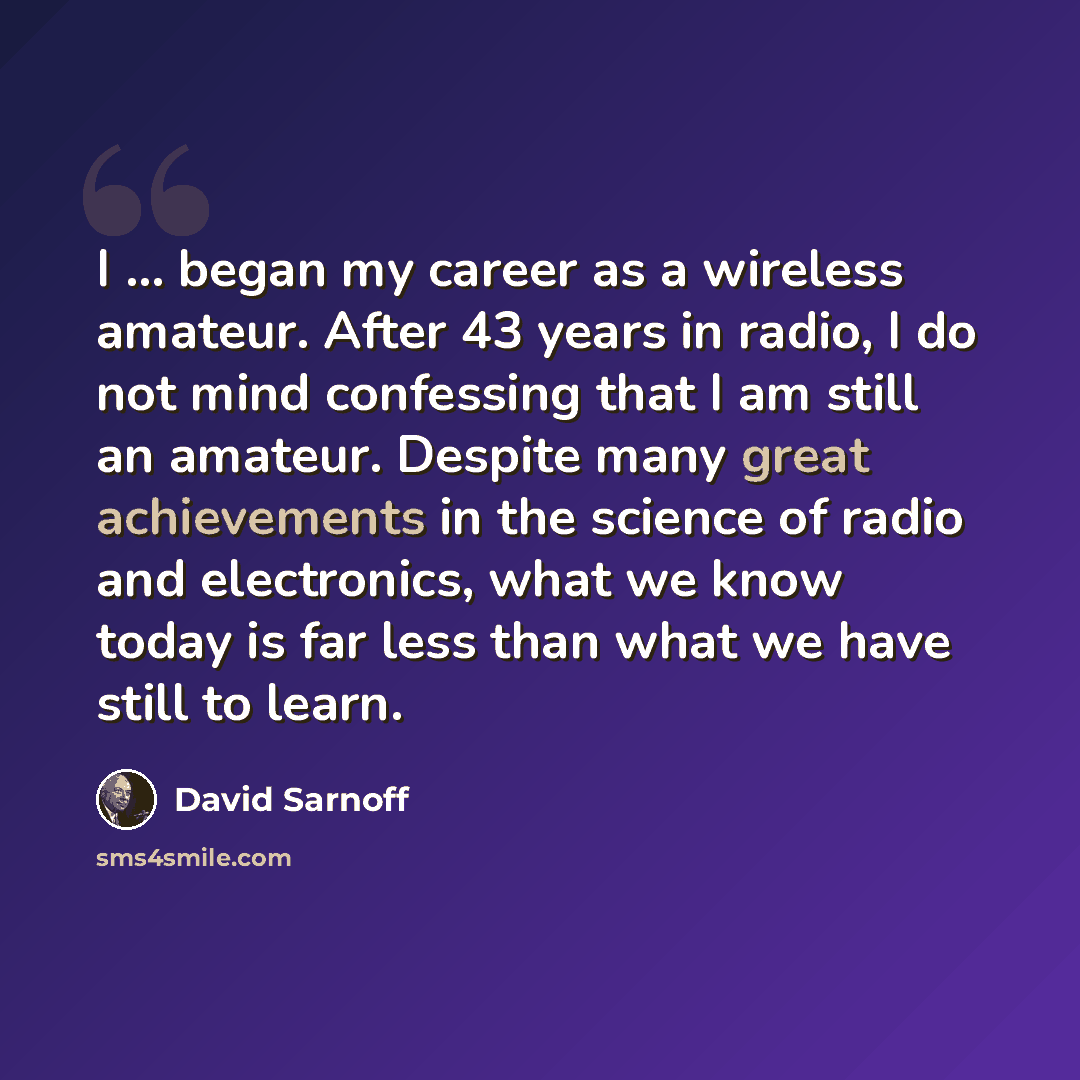 “I ... began my career as a wireless amateur. After 43 years in radio, I do not mind confessing that I am still an amateur. Despite many great achievements in the science of radio and electronics, what we know today is far less than what we have still to learn.” quote by David Sarnoff