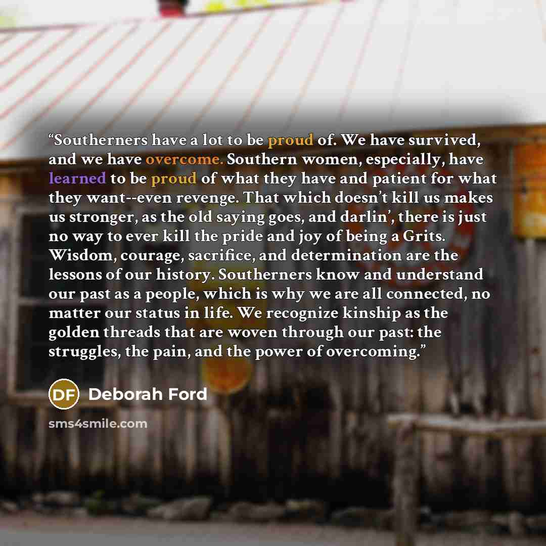 “Southerners have a lot to be proud of. We have survived, and we have overcome. Southern women, especially, have learned to be proud of what they have and patient for what they want--even revenge. That which doesn’t kill us makes us stronger, as the old saying goes, and darlin’, there is just no…” quote by Deborah Ford