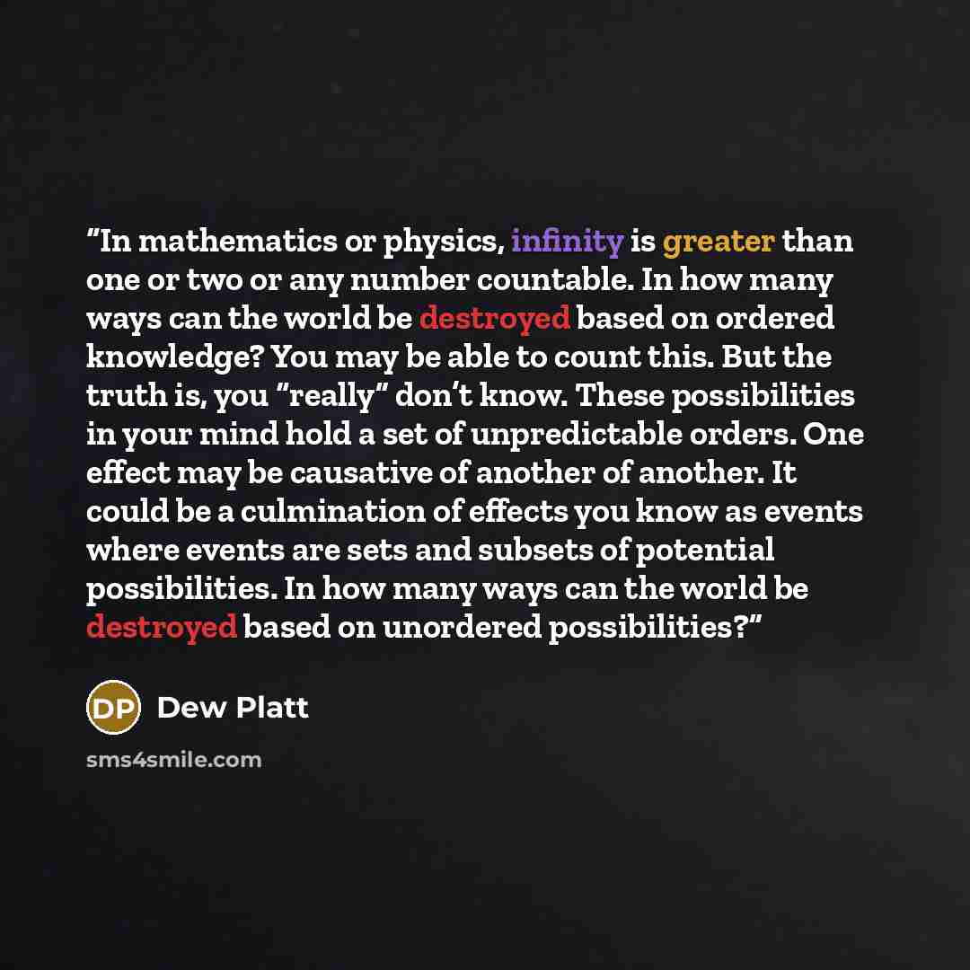 “In mathematics or physics, infinity is greater than one or two or any number countable. In how many ways can the world be destroyed based on ordered knowledge? You may be able to count this. But the truth is, you “really” don’t know. These possibilities in your mind hold a set of unpredictable…” quote by Dew Platt