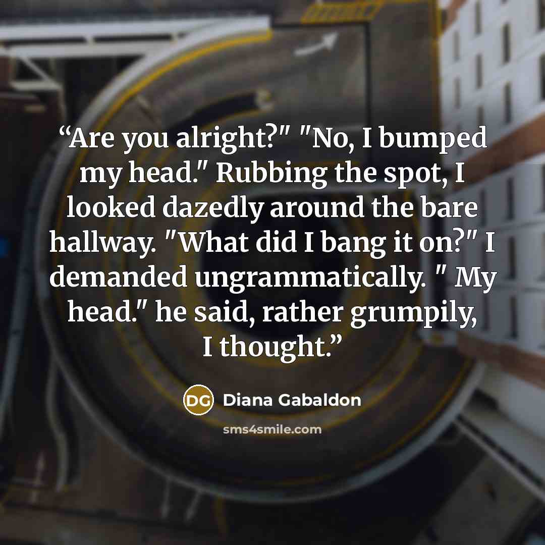 “Are you alright?" "No, I bumped my head." Rubbing the spot, I looked dazedly around the bare hallway. "What did I bang it on?" I demanded ungrammatically. " My head." he said, rather grumpily, I thought.” quote by Diana Gabaldon