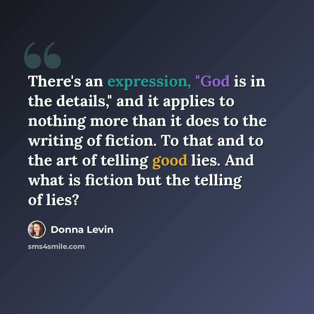 “There's an expression, "God is in the details," and it applies to nothing more than it does to the writing of fiction. To that and to the art of telling good lies. And what is fiction but the telling of lies?” quote by Donna Levin