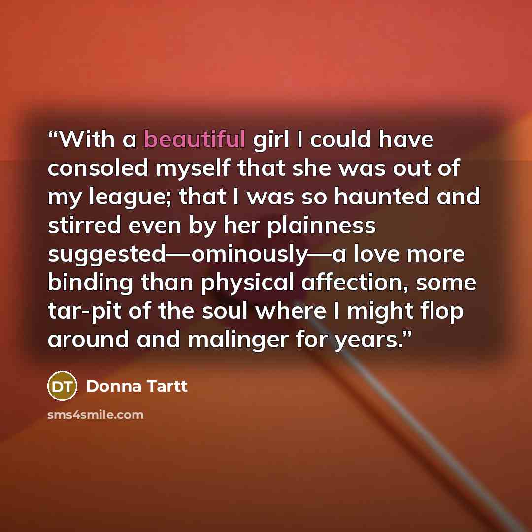 “With a beautiful girl I could have consoled myself that she was out of my league; that I was so haunted and stirred even by her plainness suggested—ominously—a love more binding than physical affection, some tar-pit of the soul where I might flop around and malinger for years.” quote by Donna Tartt