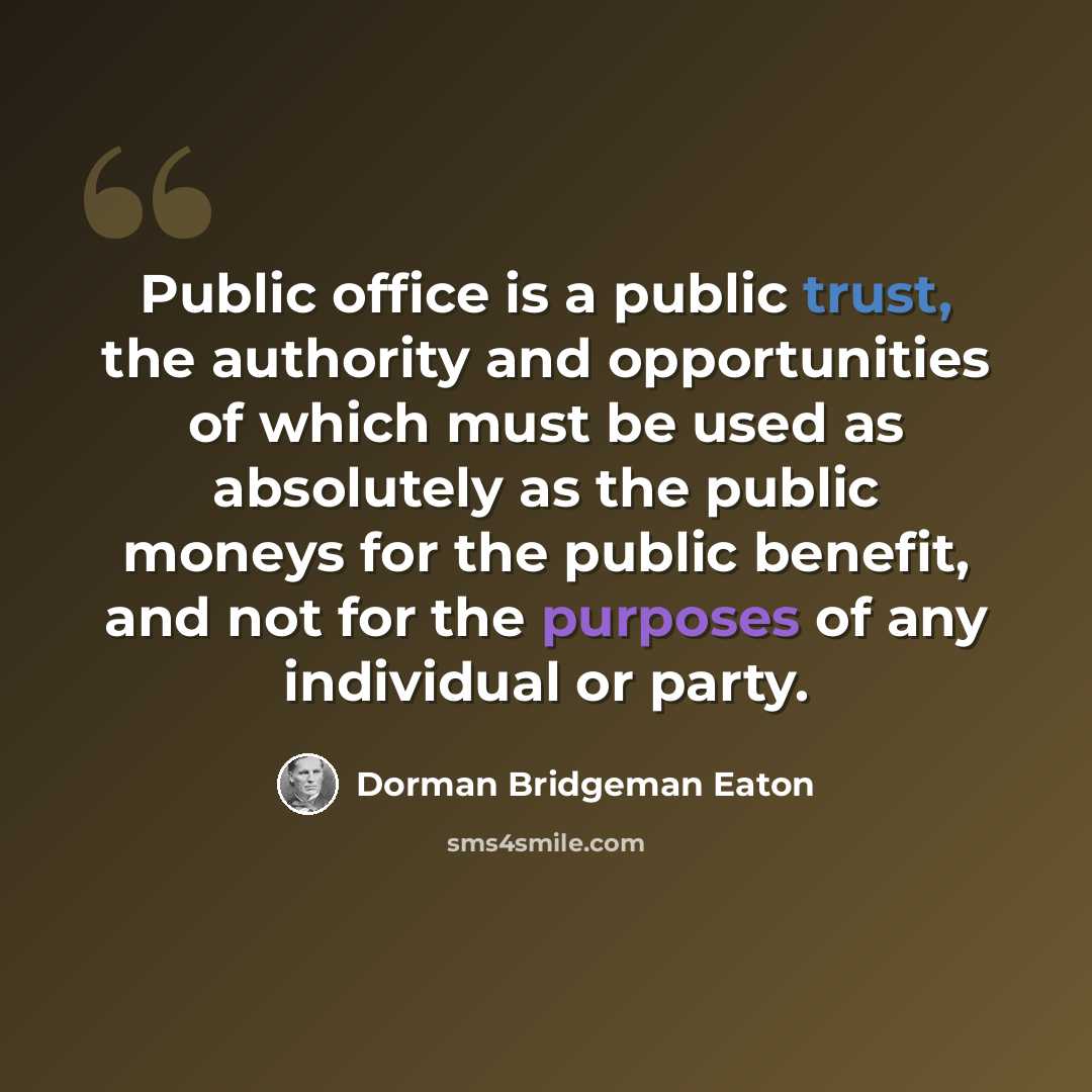 “Public office is a public trust, the authority and opportunities of which must be used as absolutely as the public moneys for the public benefit, and not for the purposes of any individual or party.” quote by Dorman Bridgeman Eaton