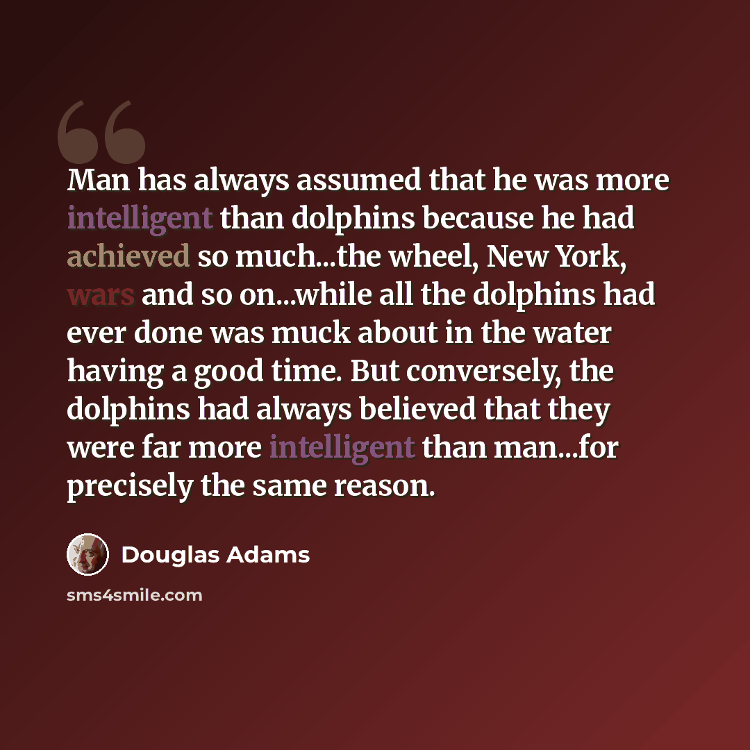 “Man has always assumed that he was more intelligent than dolphins because he had achieved so much...the wheel, New York, wars and so on...while all the dolphins had ever done was muck about in the water having a good time. But conversely, the dolphins had always believed that they were far more…” quote by Douglas Adams