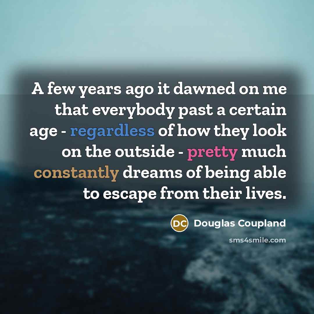 “A few years ago it dawned on me that everybody past a certain age - regardless of how they look on the outside - pretty much constantly dreams of being able to escape from their lives.” quote by Douglas Coupland