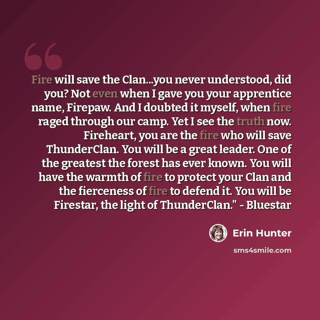 “Fire will save the Clan...you never understood, did you? Not even when I gave you your apprentice name, Firepaw. And I doubted it myself, when fire raged through our camp. Yet I see the truth now. Fireheart, you are the fire who will save ThunderClan. You will be a great leader. One of the…” quote by Erin Hunter