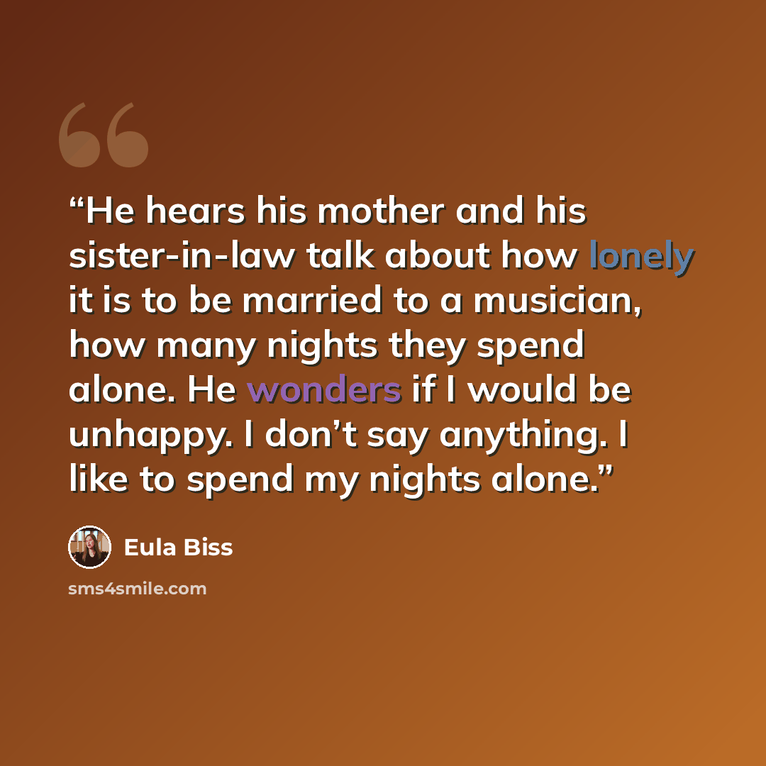 “He hears his mother and his sister-in-law talk about how lonely it is to be married to a musician, how many nights they spend alone. He wonders if I would be unhappy. I don’t say anything. I like to spend my nights alone.” quote by Eula Biss