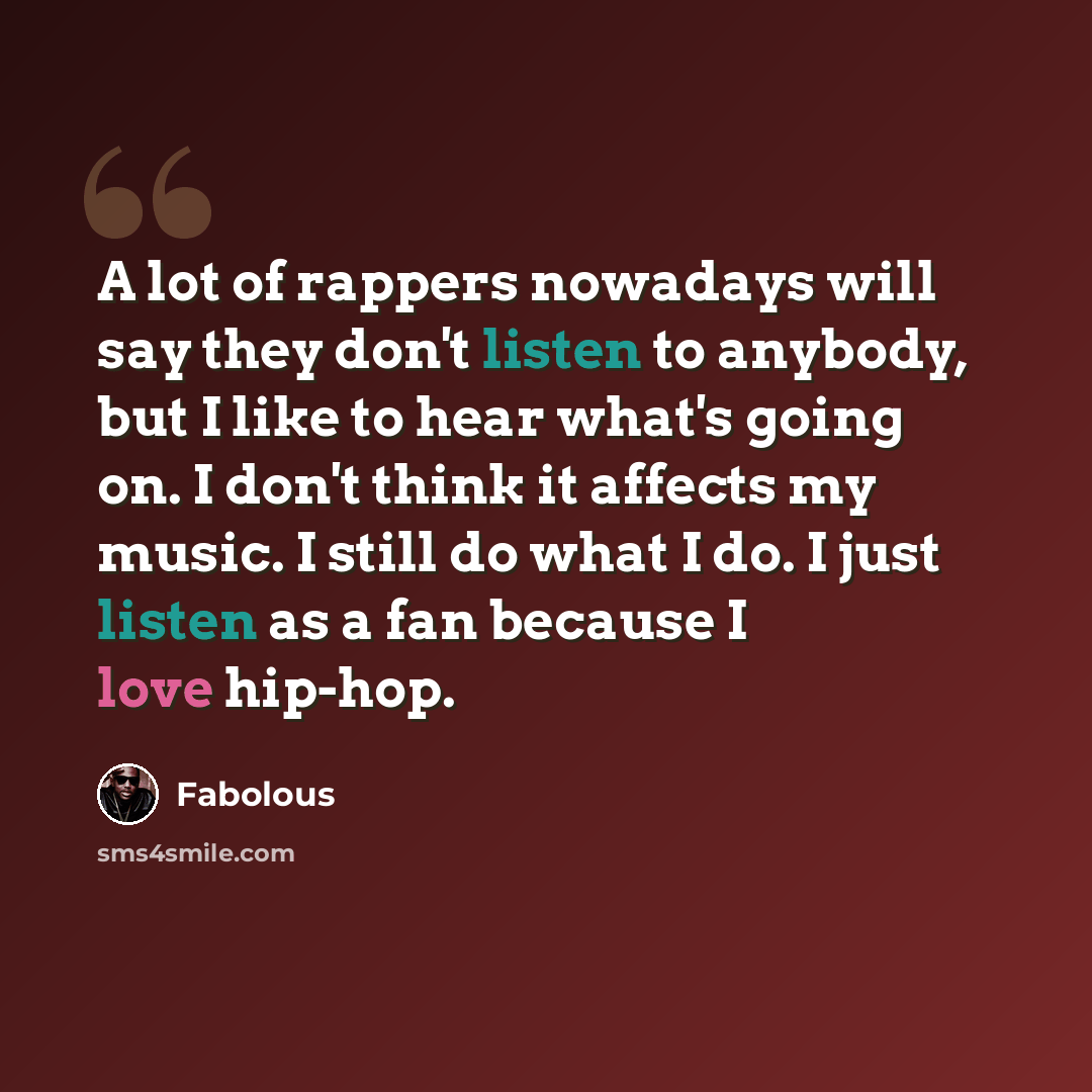 “A lot of rappers nowadays will say they don't listen to anybody, but I like to hear what's going on. I don't think it affects my music. I still do what I do. I just listen as a fan because I love hip-hop.” quote by Fabolous