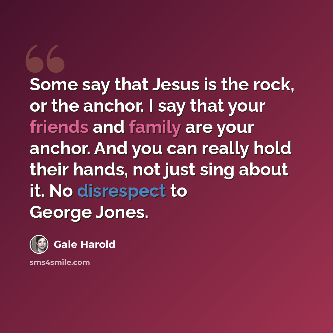 “Some say that Jesus is the rock, or the anchor. I say that your friends and family are your anchor. And you can really hold their hands, not just sing about it. No disrespect to George Jones.” quote by Gale Harold