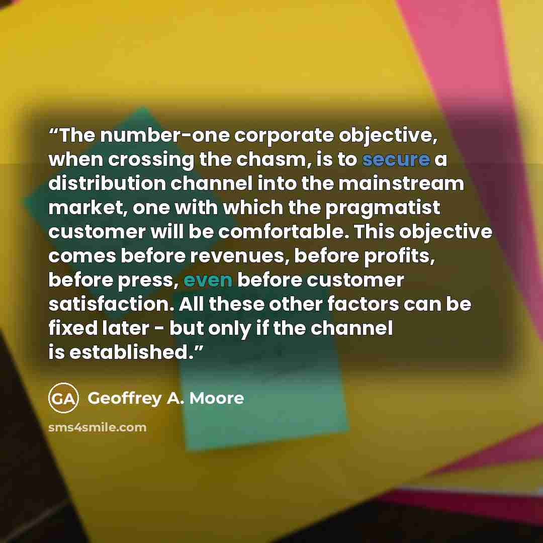 “The number-one corporate objective, when crossing the chasm, is to secure a distribution channel into the mainstream market, one with which the pragmatist customer will be comfortable. This objective comes before revenues, before profits, before press, even before customer satisfaction. All these…” quote by Geoffrey A. Moore