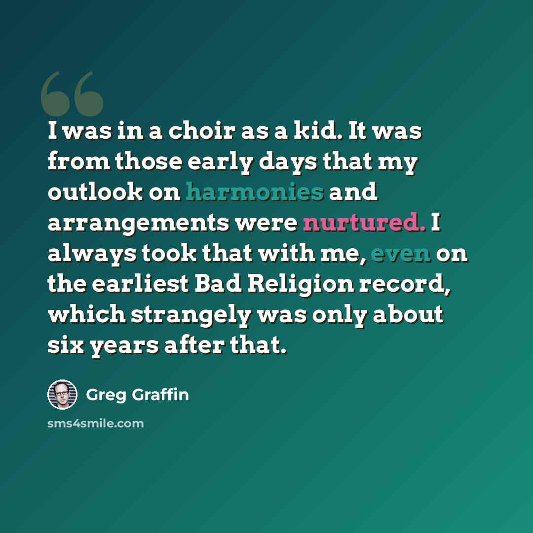 “I was in a choir as a kid. It was from those early days that my outlook on harmonies and arrangements were nurtured. I always took that with me, even on the earliest Bad Religion record, which strangely was only about six years after that.” quote by Greg Graffin