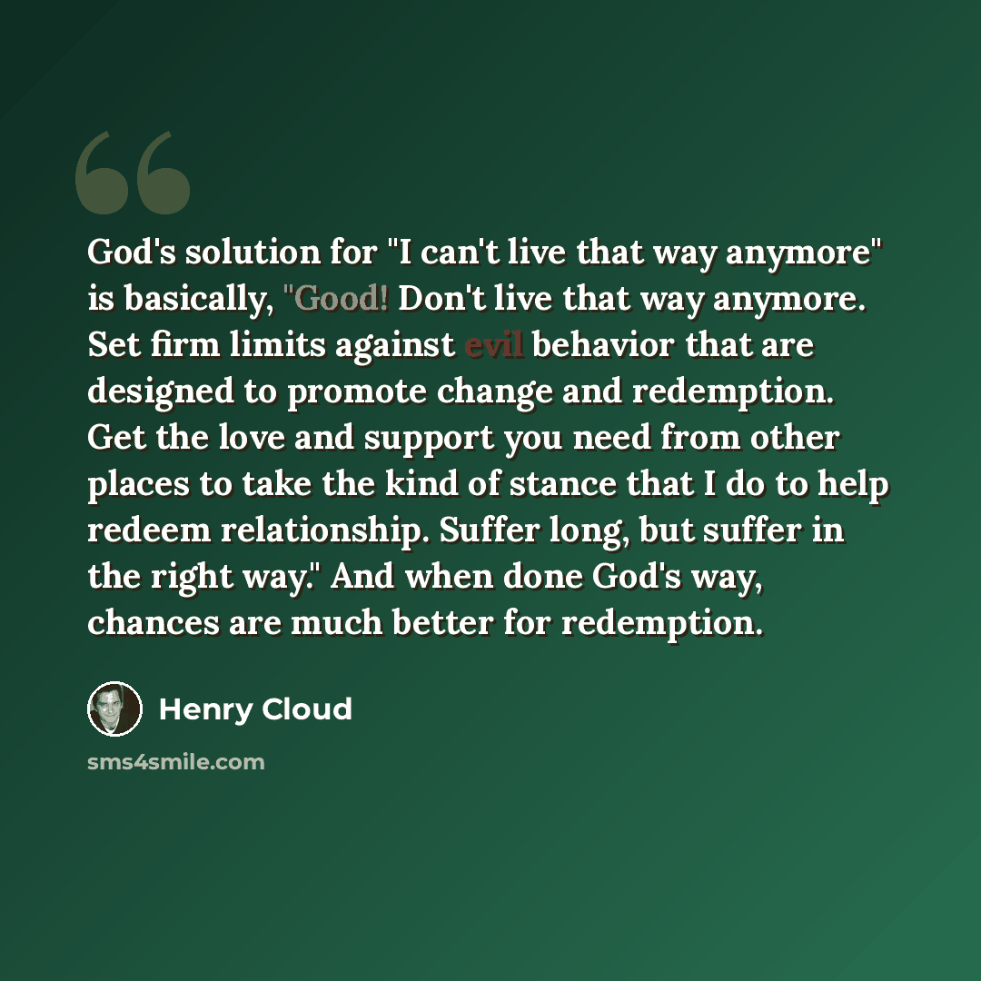 “God's solution for "I can't live that way anymore" is basically, "Good! Don't live that way anymore. Set firm limits against evil behavior that are designed to promote change and redemption. Get the love and support you need from other places to take the kind of stance that I do to help redeem…” quote by Henry Cloud