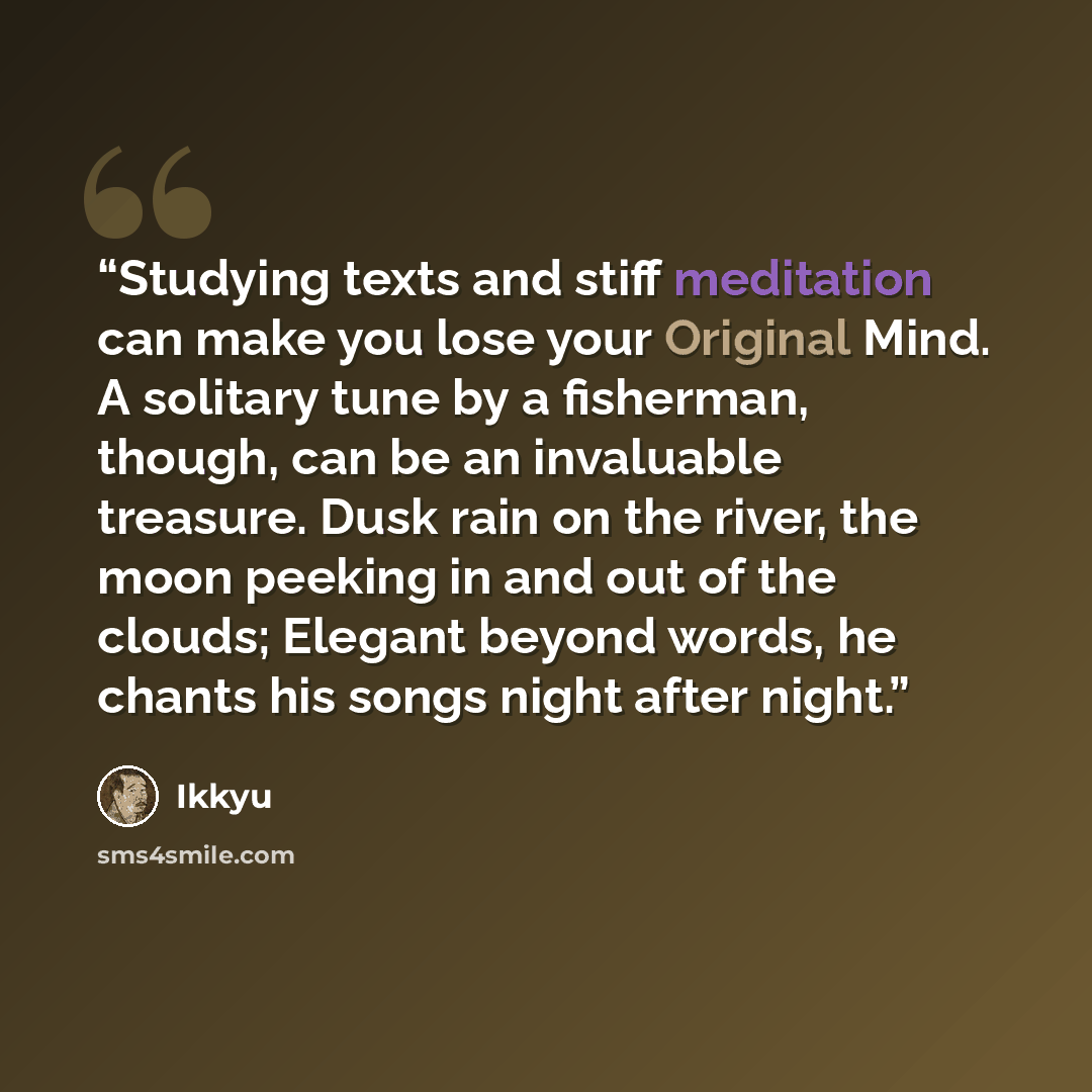 “Studying texts and stiff meditation can make you lose your Original Mind. A solitary tune by a fisherman, though, can be an invaluable treasure. Dusk rain on the river, the moon peeking in and out of the clouds; Elegant beyond words, he chants his songs night after night.” quote by Ikkyu