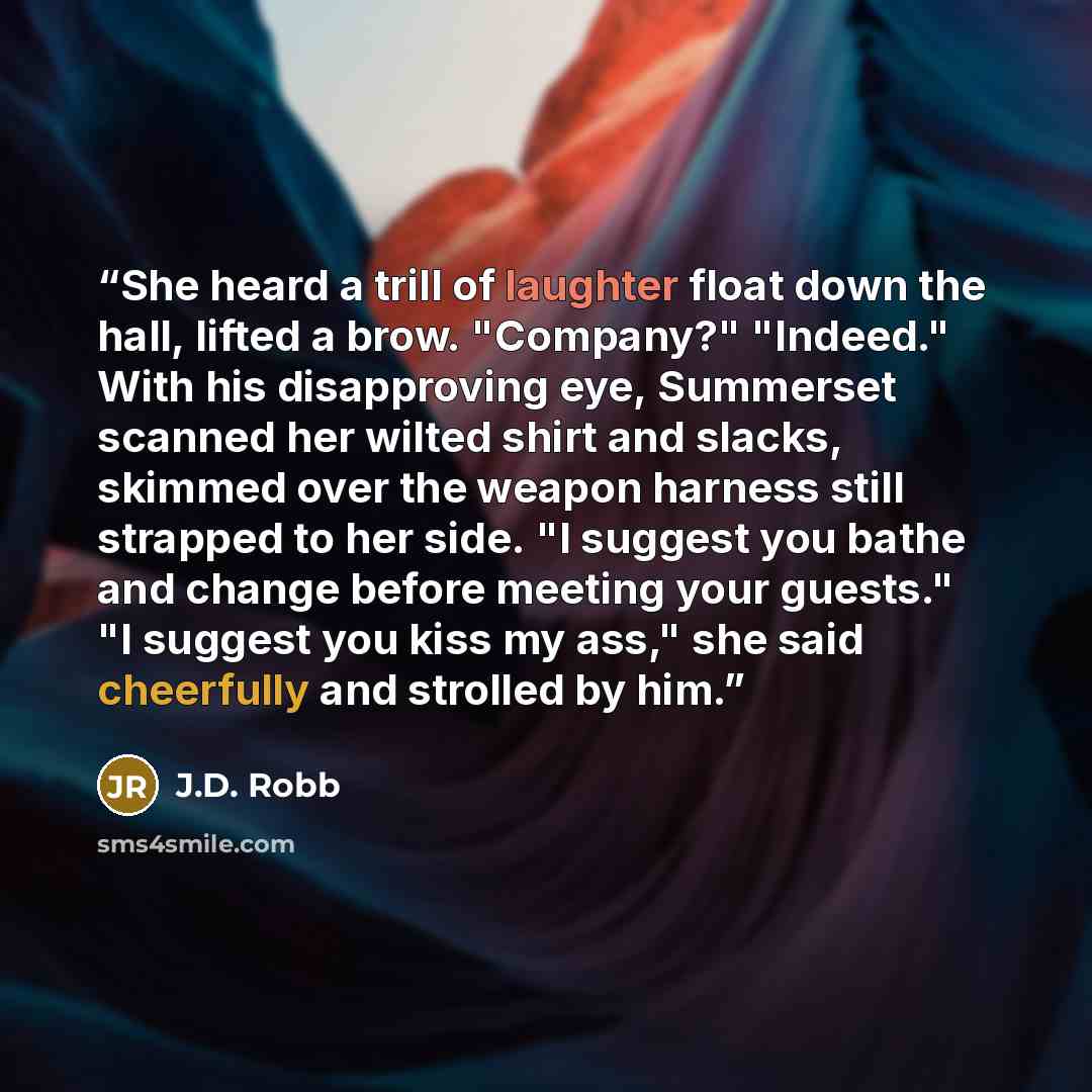 “She heard a trill of laughter float down the hall, lifted a brow. "Company?" "Indeed." With his disapproving eye, Summerset scanned her wilted shirt and slacks, skimmed over the weapon harness still strapped to her side. "I suggest you bathe and change before meeting your guests." "I suggest you…” quote by J.D. Robb