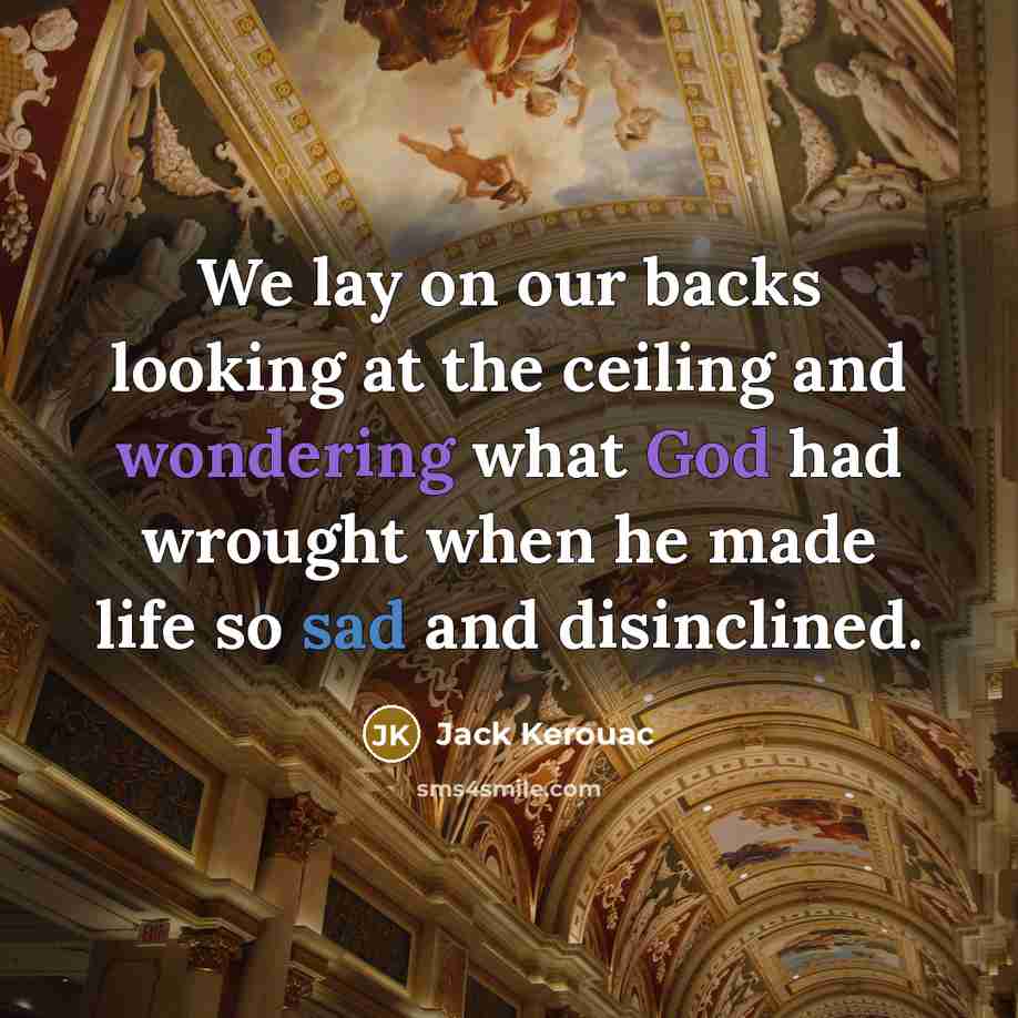 “We lay on our backs looking at the ceiling and wondering what God had wrought when he made life so sad and disinclined.” quote by Jack Kerouac
