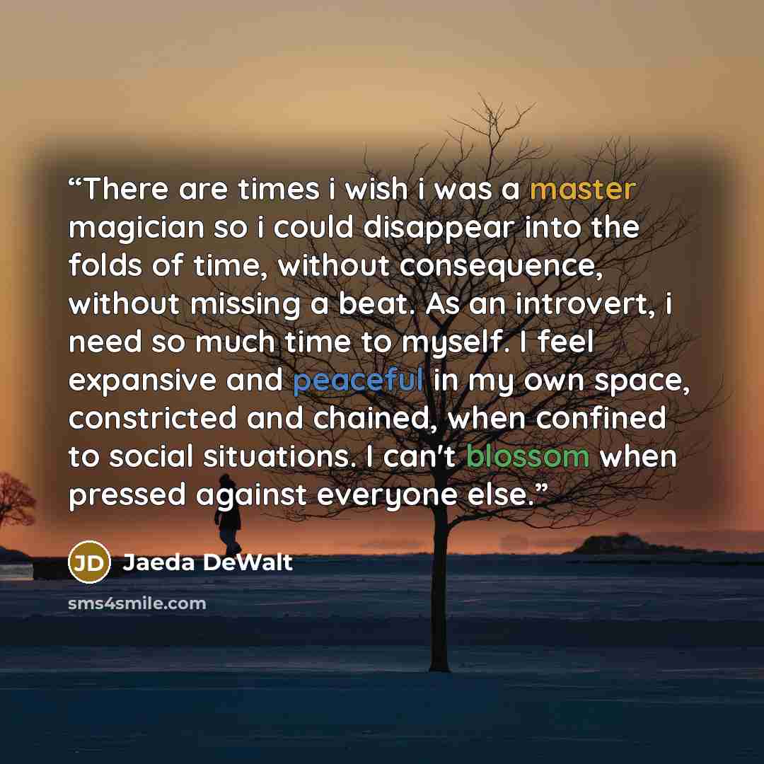 “There are times i wish i was a master magician so i could disappear into the folds of time, without consequence, without missing a beat. As an introvert, i need so much time to myself. I feel expansive and peaceful in my own space, constricted and chained, when confined to social situations. I…” quote by Jaeda DeWalt