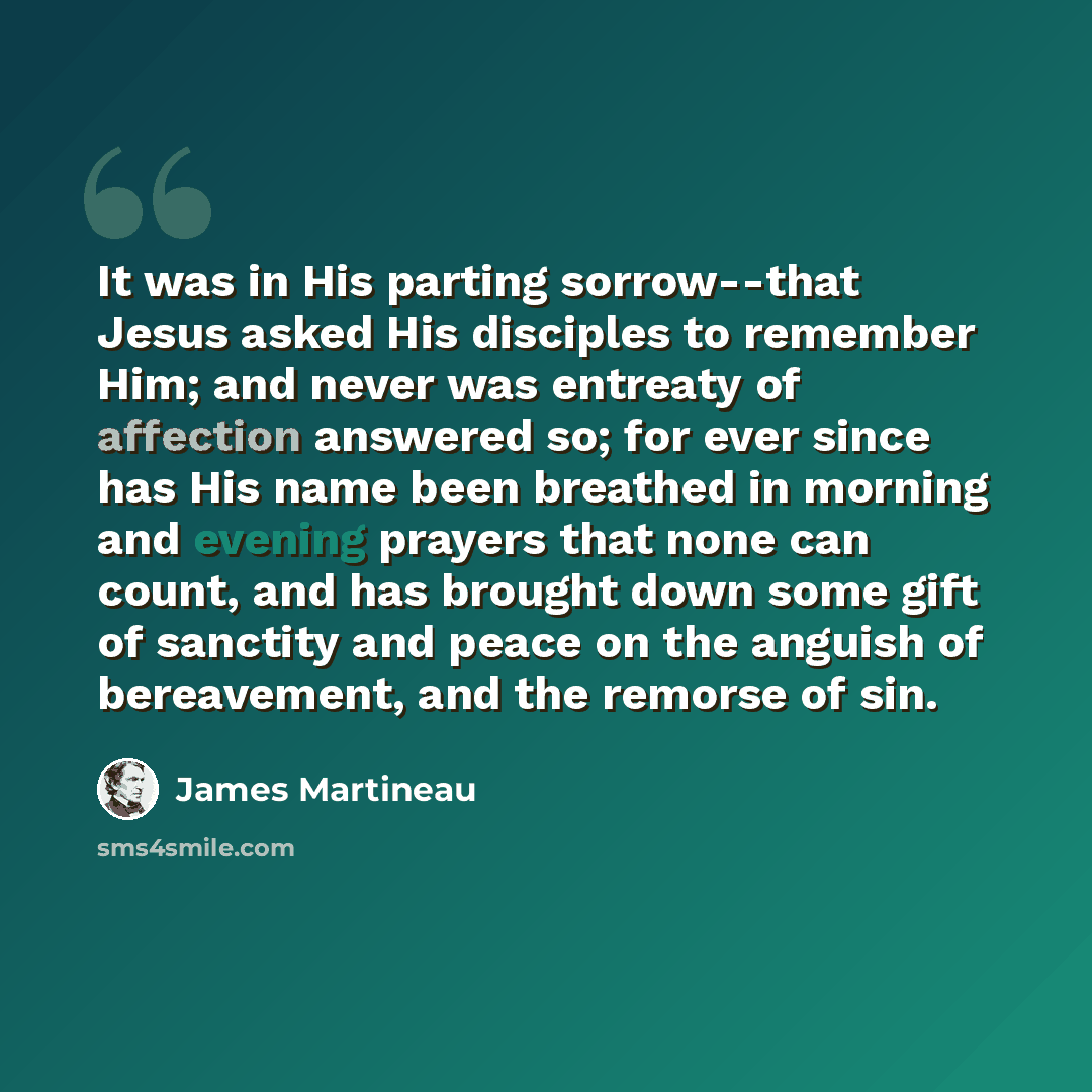 “It was in His parting sorrow--that Jesus asked His disciples to remember Him; and never was entreaty of affection answered so; for ever since has His name been breathed in morning and evening prayers that none can count, and has brought down some gift of sanctity and peace on the anguish of…” quote by James Martineau
