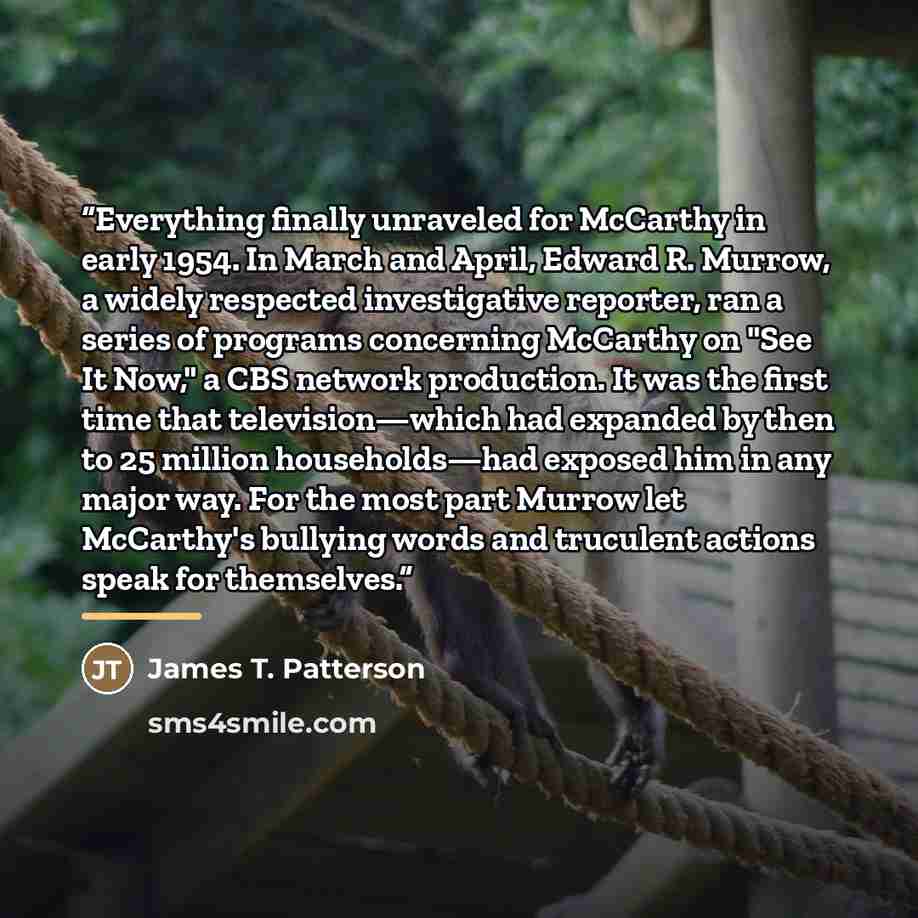 “Everything finally unraveled for McCarthy in early 1954. In March and April, Edward R. Murrow, a widely respected investigative reporter, ran a series of programs concerning McCarthy on "See It Now," a CBS network production. It was the first time that television—which had expanded by then to 25…” quote by James T. Patterson