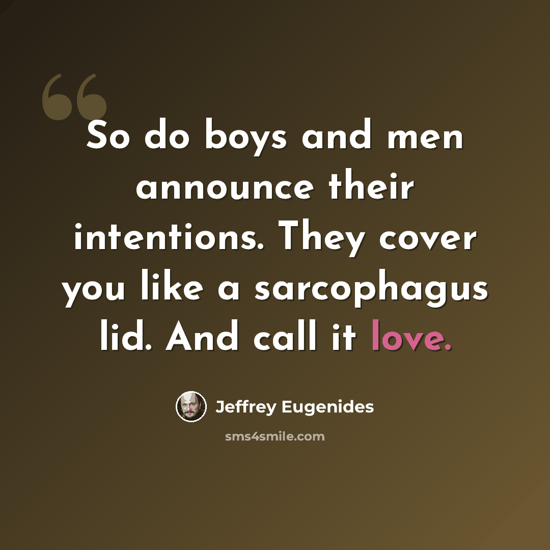 “So do boys and men announce their intentions. They cover you like a sarcophagus lid. And call it love.” quote by Jeffrey Eugenides