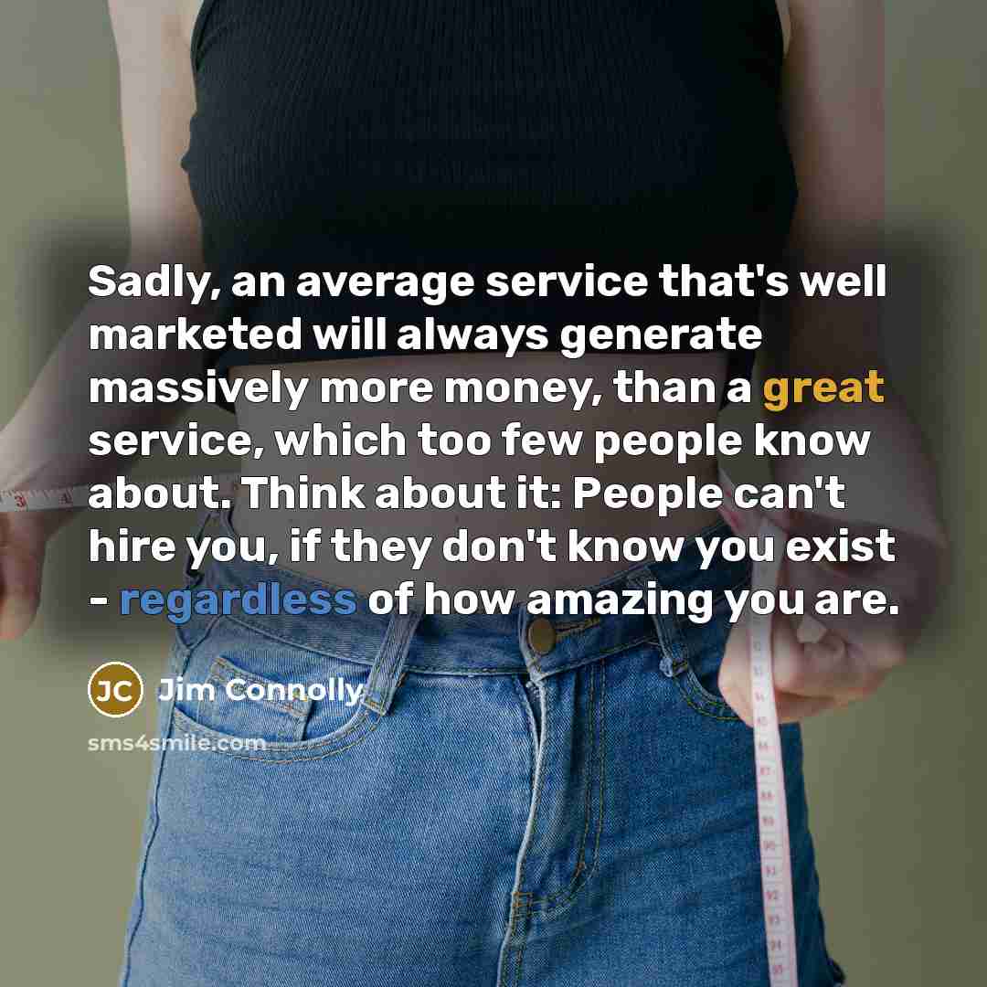 “Sadly, an average service that's well marketed will always generate massively more money, than a great service, which too few people know about. Think about it: People can't hire you, if they don't know you exist - regardless of how amazing you are.” quote by Jim Connolly