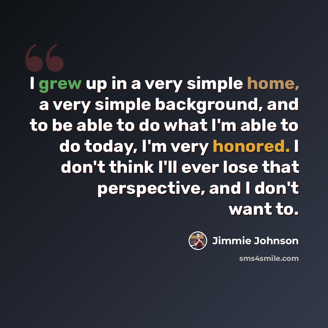 “I grew up in a very simple home, a very simple background, and to be able to do what I'm able to do today, I'm very honored. I don't think I'll ever lose that perspective, and I don't want to.” quote by Jimmie Johnson