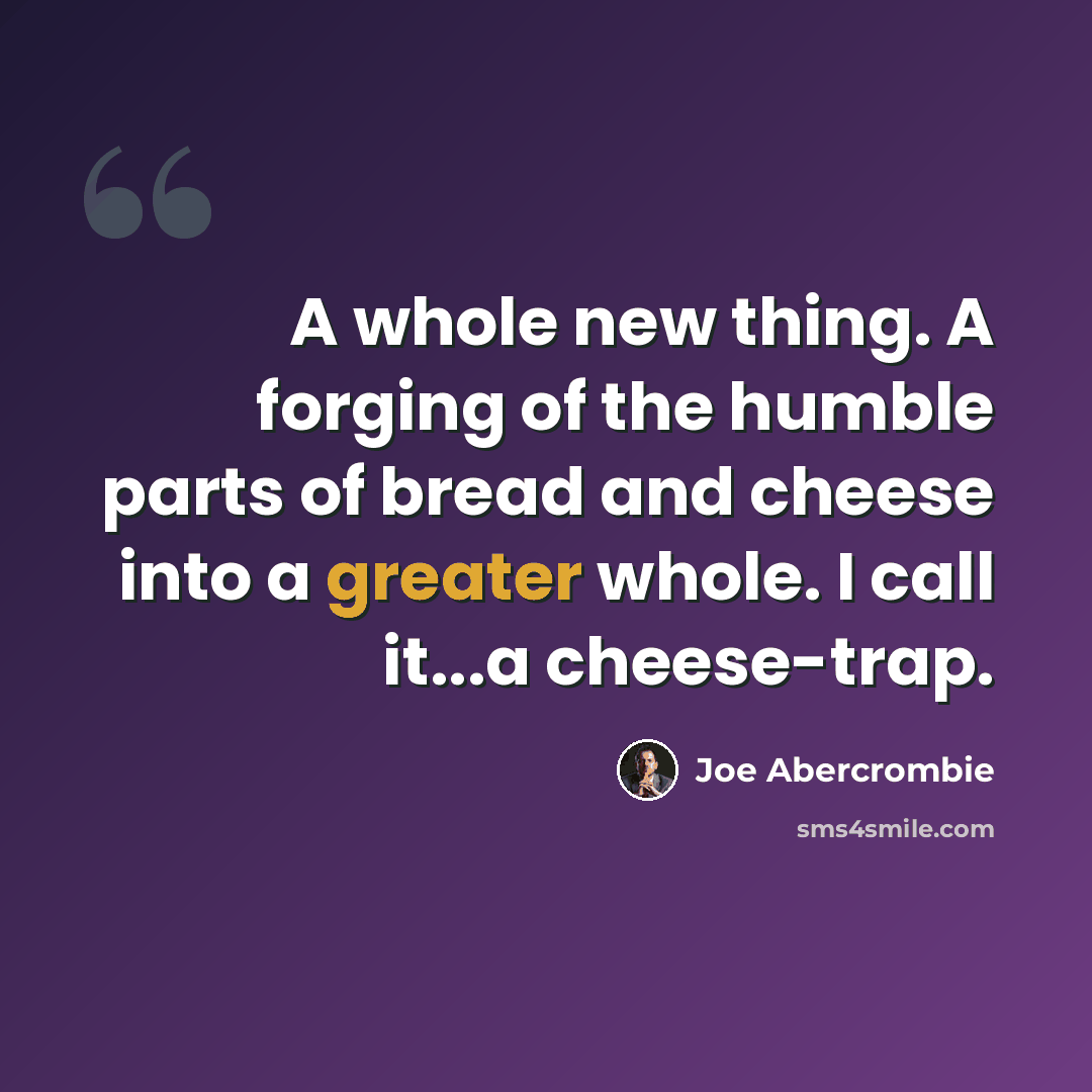 “A whole new thing. A forging of the humble parts of bread and cheese into a greater whole. I call it...a cheese-trap.” quote by Joe Abercrombie