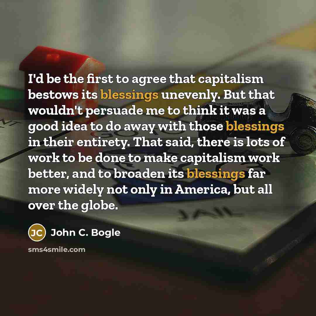 “I'd be the first to agree that capitalism bestows its blessings unevenly. But that wouldn't persuade me to think it was a good idea to do away with those blessings in their entirety. That said, there is lots of work to be done to make capitalism work better, and to broaden its blessings far more…” quote by John C. Bogle
