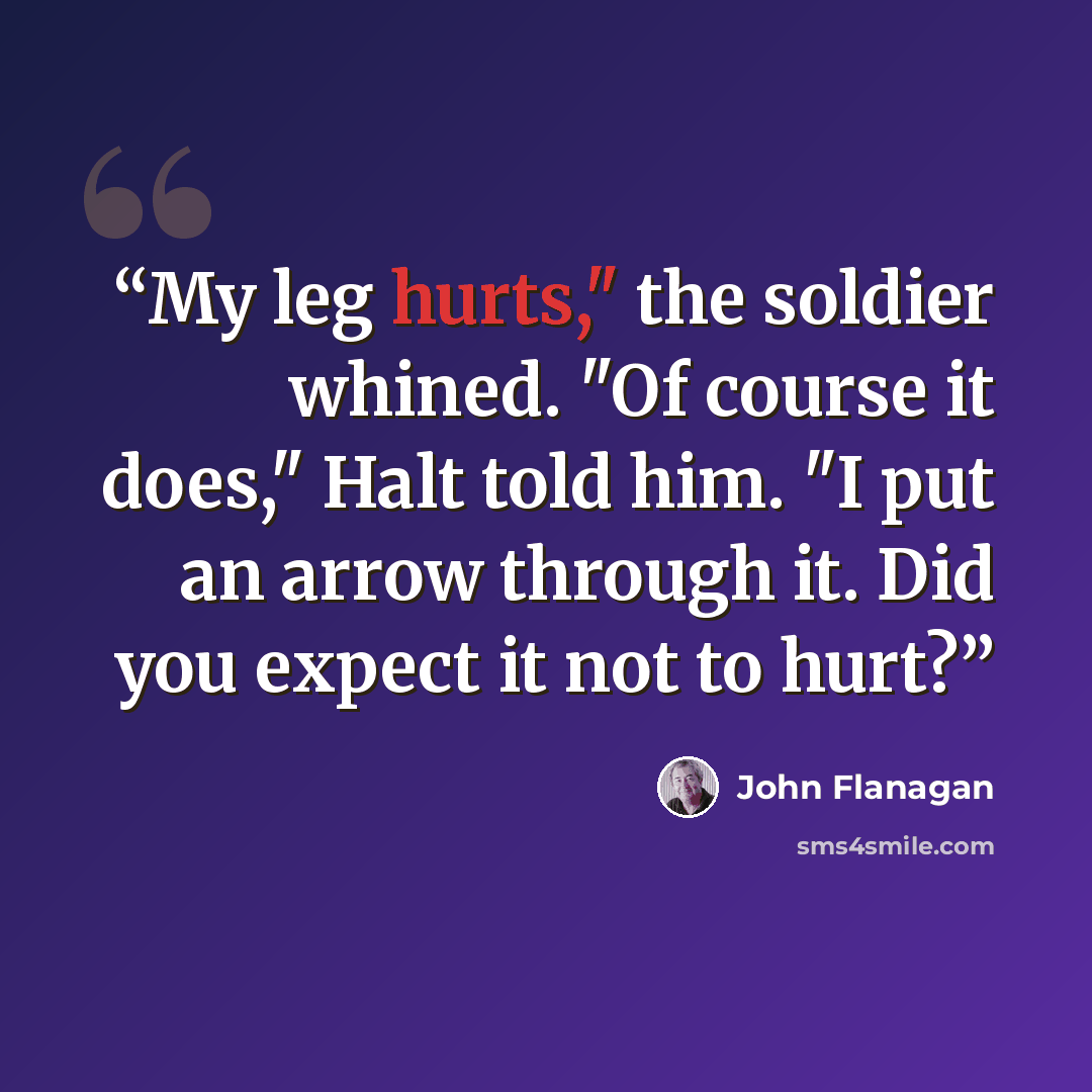 “My leg hurts," the soldier whined. "Of course it does," Halt told him. "I put an arrow through it. Did you expect it not to hurt?” quote by John Flanagan