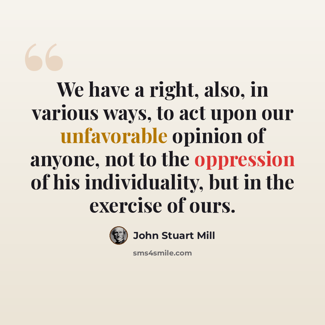 “We have a right, also, in various ways, to act upon our unfavorable opinion of anyone, not to the oppression of his individuality, but in the exercise of ours.” quote by John Stuart Mill