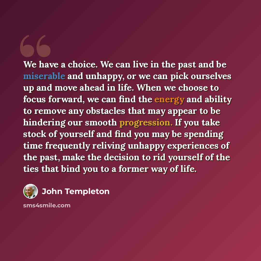 “We have a choice. We can live in the past and be miserable and unhappy, or we can pick ourselves up and move ahead in life. When we choose to focus forward, we can find the energy and ability to remove any obstacles that may appear to be hindering our smooth progression. If you take stock of…” quote by John Templeton