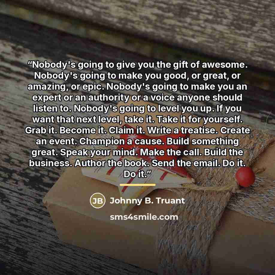 “Nobody's going to give you the gift of awesome. Nobody's going to make you good, or great, or amazing, or epic. Nobody's going to make you an expert or an authority or a voice anyone should listen to. Nobody's going to level you up. If you want that next level, take it. Take it for yourself. Grab…” quote by Johnny B. Truant