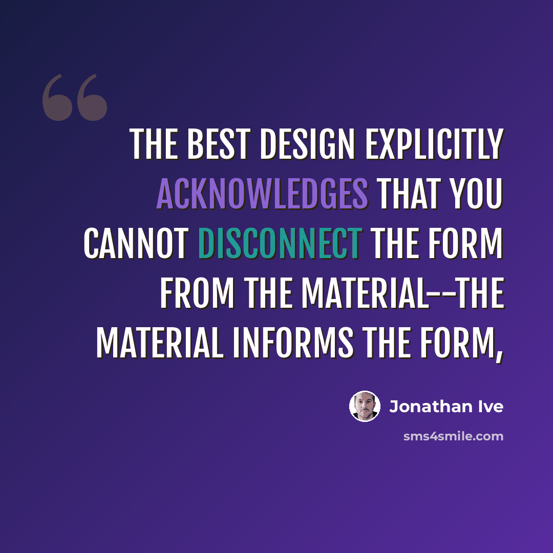 “The best design explicitly acknowledges that you cannot disconnect the form from the material--the material informs the form,” quote by Jonathan Ive