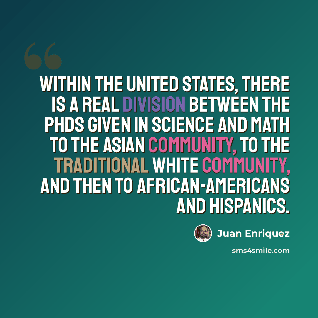 “Within the United States, there is a real division between the PhDs given in science and math to the Asian community, to the traditional white community, and then to African-Americans and Hispanics.” quote by Juan Enriquez