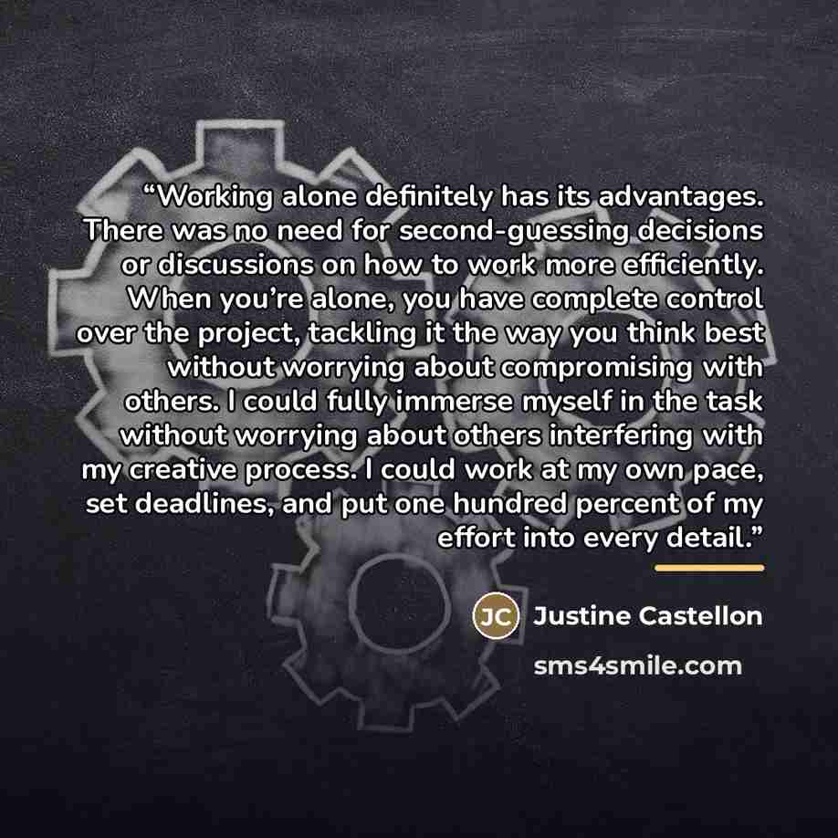 “Working alone definitely has its advantages. There was no need for second-guessing decisions or discussions on how to work more efficiently. When you’re alone, you have complete control over the project, tackling it the way you think best without worrying about compromising with others. I could…” quote by Justine Castellon