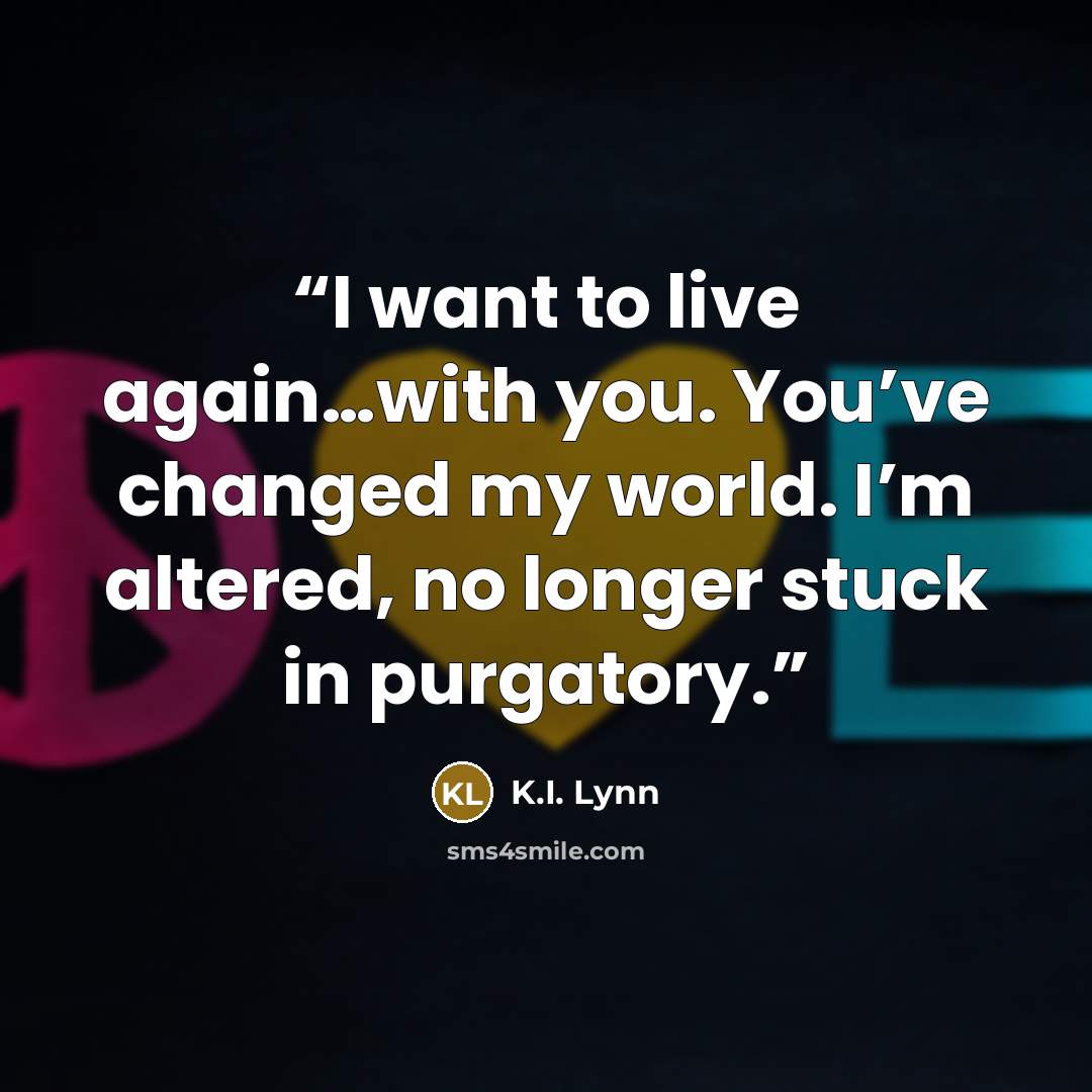 “I want to live again…with you. You’ve changed my world. I’m altered, no longer stuck in purgatory.” quote by K.I. Lynn