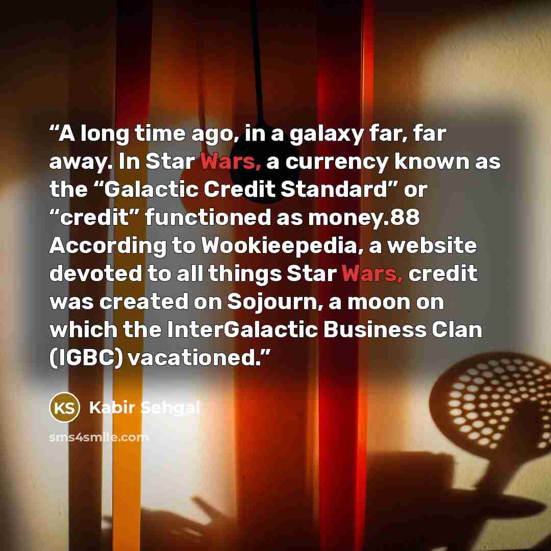 “A long time ago, in a galaxy far, far away. In Star Wars, a currency known as the “Galactic Credit Standard” or “credit” functioned as money.88 According to Wookieepedia, a website devoted to all things Star Wars, credit was created on Sojourn, a moon on which the InterGalactic Business Clan…” quote by Kabir Sehgal