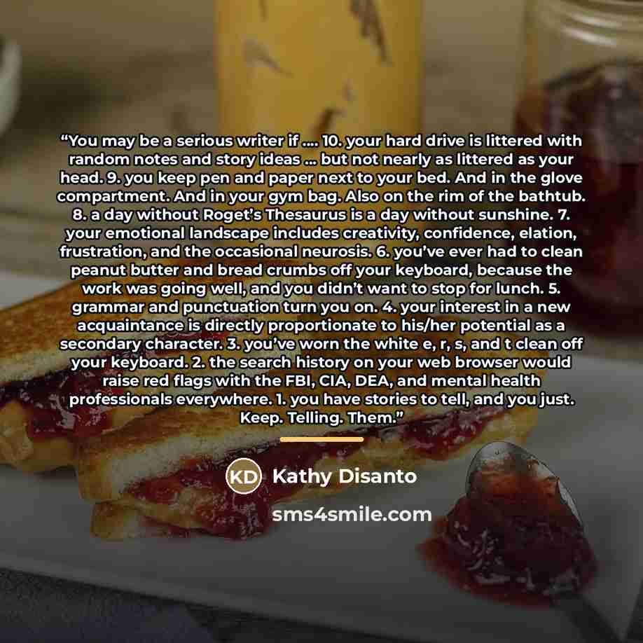 “You may be a serious writer if …. 10. your hard drive is littered with random notes and story ideas … but not nearly as littered as your head. 9. you keep pen and paper next to your bed. And in the glove compartment. And in your gym bag. Also on the rim of the bathtub. 8. a day without Roget’s…” quote by Kathy Disanto