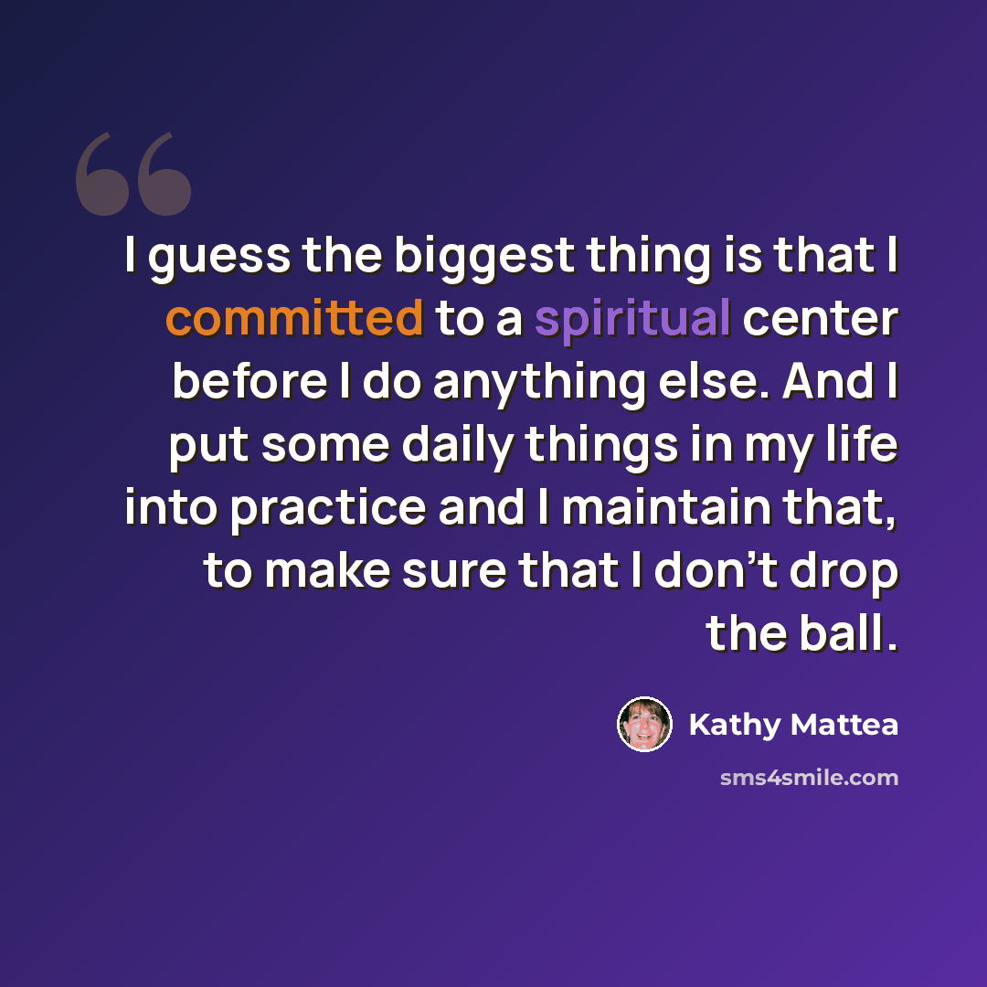 “I guess the biggest thing is that I committed to a spiritual center before I do anything else. And I put some daily things in my life into practice and I maintain that, to make sure that I don't drop the ball.” quote by Kathy Mattea