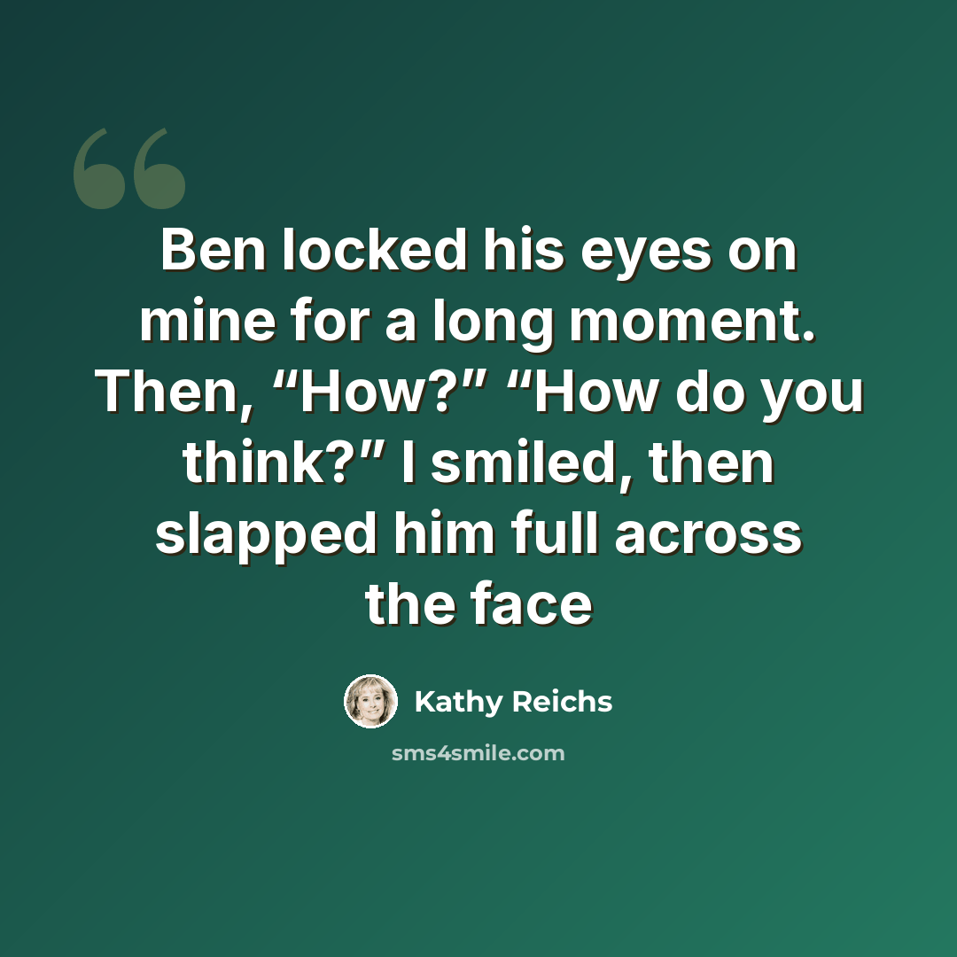 “Ben locked his eyes on mine for a long moment. Then, “How?” “How do you think?” I smiled, then slapped him full across the face” quote by Kathy Reichs